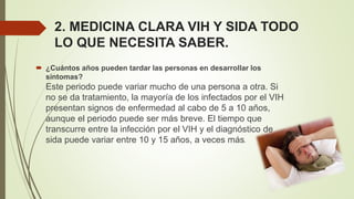 2. MEDICINA CLARA VIH Y SIDA TODO
LO QUE NECESITA SABER.
 ¿Cuántos años pueden tardar las personas en desarrollar los
síntomas?
Este periodo puede variar mucho de una persona a otra. Si
no se da tratamiento, la mayoría de los infectados por el VIH
presentan signos de enfermedad al cabo de 5 a 10 años,
aunque el periodo puede ser más breve. El tiempo que
transcurre entre la infección por el VIH y el diagnóstico de
sida puede variar entre 10 y 15 años, a veces más.
 