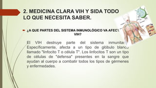 2. MEDICINA CLARA VIH Y SIDA TODO
LO QUE NECESITA SABER.
 ¿A QUE PARTES DEL SISTEMA INMUNOLÓGICO VA AFECTAR EL
VIH?
El VIH destruye parte del sistema inmunitario.
Específicamente, afecta a un tipo de glóbulo blanco
llamado "linfocito T o célula T". Los linfocitos T son un tipo
de células de "defensa" presentes en la sangre que
ayudan al cuerpo a combatir todos los tipos de gérmenes
y enfermedades.
 
