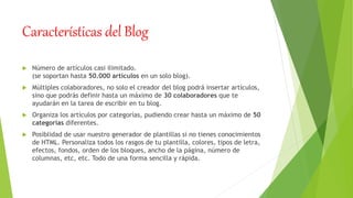 Características del Blog
 Número de artículos casi ilimitado.
(se soportan hasta 50.000 artículos en un solo blog).
 Múltiples colaboradores, no solo el creador del blog podrá insertar artículos,
sino que podrás definir hasta un máximo de 30 colaboradores que te
ayudarán en la tarea de escribir en tu blog.
 Organiza los artículos por categorías, pudiendo crear hasta un máximo de 50
categorías diferentes.
 Posiblidad de usar nuestro generador de plantillas si no tienes conocimientos
de HTML. Personaliza todos los rasgos de tu plantilla, colores, tipos de letra,
efectos, fondos, orden de los bloques, ancho de la página, número de
columnas, etc, etc. Todo de una forma sencilla y rápida.
 
