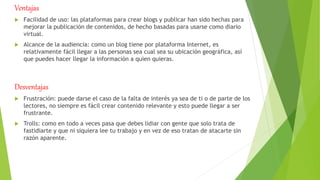 Ventajas
 Facilidad de uso: las plataformas para crear blogs y publicar han sido hechas para
mejorar la publicación de contenidos, de hecho basadas para usarse como diario
virtual.
 Alcance de la audiencia: como un blog tiene por plataforma Internet, es
relativamente fácil llegar a las personas sea cual sea su ubicación geográfica, así
que puedes hacer llegar la información a quien quieras.
Desventajas
 Frustración: puede darse el caso de la falta de interés ya sea de ti o de parte de los
lectores, no siempre es fácil crear contenido relevante y esto puede llegar a ser
frustrante.
 Trolls: como en todo a veces pasa que debes lidiar con gente que solo trata de
fastidiarte y que ni siquiera lee tu trabajo y en vez de eso tratan de atacarte sin
razón aparente.
 