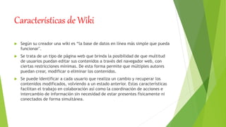 Características de Wiki
 Según su creador una wiki es “la base de datos en línea más simple que pueda
funcionar".
 Se trata de un tipo de página web que brinda la posibilidad de que multitud
de usuarios puedan editar sus contenidos a través del navegador web, con
ciertas restricciones mínimas. De esta forma permite que múltiples autores
puedan crear, modificar o eliminar los contenidos.
 Se puede identificar a cada usuario que realiza un cambio y recuperar los
contenidos modificados, volviendo a un estado anterior. Estas características
facilitan el trabajo en colaboración así como la coordinación de acciones e
intercambio de información sin necesidad de estar presentes físicamente ni
conectados de forma simultánea.
 