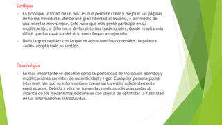 Ventajas
 La principal utilidad de un wiki es que permite crear y mejorar las páginas
de forma inmediata, dando una gran libertad al usuario, y por medio de
una interfaz muy simple. Esto hace que más gente participe en su
modificación, a diferencia de los sistemas tradicionales, donde resulta más
difícil que los usuarios del sitio contribuyan a mejorarlo.
 Dada la gran rapidez con la que se actualizan los contenidos, la palabra
«wiki» adopta todo su sentido.
Desventajas
 Lo más importante se describe como la posibilidad de introducir adendos y
modificaciones carentes de autenticidad y rigor. Cualquier persona podrá
intervenir sin que su información o comentarios estén suficientemente
contrastados. Debido a ello, se toman las medidas más adecuadas al
alcance de los mecanismos editoriales con objeto de optimizar la fiabilidad
de las informaciones introducidas.
 