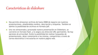 Características de slideshare
 Nos permite almacenar archivos de hasta 20MB de espacio con nuestras
presentaciones, añadiéndoles nombre, descripción y etiquetas. Tambien se
admite la posibilidad de archivos en formato pdf.
 Una vez almacenada y procesada nuestra presentación en Slideshare, se
convierte en formato flash, y le asigna una dirección URL (permalink). No hay
opciones de privacidad. Existe la posibilidad de realizar busquedas de
presentaciones, dejar comentarios a las mismas, compartirlas a través de
correo electrónico o incrustarlas en nuestra página web.
 