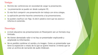 Ventajas
 Permite dar conferencias sin necesidad de cargar la presentación.
 La presentación se puede ver desde cualquier PC.
 Es más fácil compartir una presentación de trabajo con otros colegas.
 La aplicación permite hacerles comentarios a las presentaciones.
 Se pueden clasificar con Tags. Es decir palabra clave que las asocia e
informa el contenido.
Desventajas
 A nivel educativo las presentaciones en Powerpoint son un formato muy
limitado.
 No tienen demasiado valor si no hay un presentador explicando y
ampliando la información.
 No es posible combinar el sonido y la imagen. Como un presentador que
lleve la exposición o relato de lo que se quiere mostrar. A menos que se
cree un archivo de narración de audio Slidecast.
 