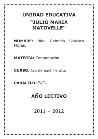 UNIDAD EDUCATIVA
        “JULIO MARIA
         MATOVELLE”

NOMBRE:     Nina   Gabriela   Sivizaca
Flores.


MATERIA: Computación.


CURSO: 1ro de bachillerato.


PARALELO: “A”.


        AÑO LECTIVO


          2011 – 2012
 