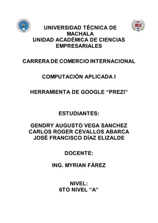 UNIVERSIDAD TÉCNICA DE
MACHALA
UNIDAD ACADÉMICA DE CIENCIAS
EMPRESARIALES
CARRERA DE COMERCIO INTERNACIONAL
COMPUTACIÓN APLICADA I
HERRAMIENTA DE GOOGLE “PREZI”
ESTUDIANTES:
GENDRY AUGUSTO VEGA SANCHEZ
CARLOS ROGER CEVALLOS ABARCA
JOSÉ FRANCISCO DÍAZ ELIZALDE
DOCENTE:
ING. MYRIAN FÁREZ
NIVEL:
6TO NIVEL “A”
 