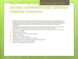 Uso y lista de proyectos que han
sacado contenidos bajo Licencias
Creative Commons
 Creative Commons dispone de un directorio de contenido wiki de las organizaciones y
proyectos que usan sus licencias. En su web también proporcionan casos de estudio de los
proyectos bajo dichas licencias alrededor del mundo. Los contenidos bajo estas licencias
también puede ser consultado a través de directorios de contenidos y motores de
búsqueda.
 El 13 de enero de 2009, Algunos contenidos de radiodifusión de Al Jazeera en el conflicto
2008-2009 Israel-Gaza fueron lanzados bajo una licencia de Attribution 3.0.
 Algunas otras organizaciones que también han puesto contenidos bajo licencias CC son:
 Arduino (CC BY-SA)
 Citizendium (CC-BY-SA)
 Knol (la mayoría CC BY-SA o CC BY-NC-SA)
 Ninjam (CC BY-SA)
 The Saylor Foundation (CC BY)
 Wikipedia (CC BY-SA desde junio de 2009)
 Wikimedia Commons (licencia CC entre otras opciones)
 Wikia (CC BY-SA, desde junio de 2009)
 Home of the Mozilla Project (CC BY-SA)
 