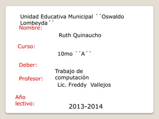 Unidad Educativa Municipal ´´Oswaldo
Lombeyda´´
Ruth Quinaucho
10mo ´´A´´
Trabajo de
computación
Lic. Freddy Vallejos
2013-2014
Nombre:
Curso:
Deber:
Profesor:
Año
lectivo:
 