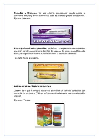 Pomadas o Ungüento: de uso externo, consistencia blanda untosa y
adherente a la piel y mucosas hechas a base de aceites y grasas hidrosolubles.
Ejemplo: lidocaína.
Pastas (refiriéndonos a pomadas): se definen como pomadas que contienen
una gran porción, generalmente la mitad de su peso, de polvos insolubles en la
base, para aplicación externa: función absorber la secreción del tejido.
Ejemplo: Pasta granúgena.
FORMAS FARMACÉUTICAS LIQUIDAS
Jarabe: es el que el principio activo está disuelto en un vehículo constituido por
una solución azucarada (70% en azúcar aproximada-mente y de administración
vía oral)
Ejemplos: Tempra.
 