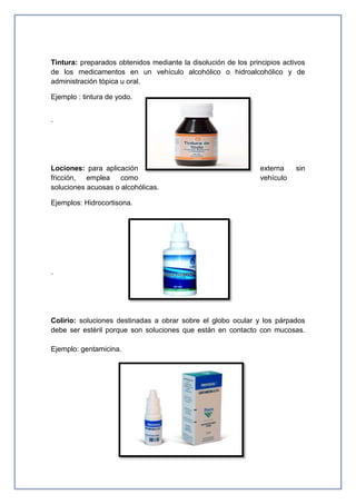 Tintura: preparados obtenidos mediante la disolución de los principios activos
de los medicamentos en un vehículo alcohólico o hidroalcohólico y de
administración tópica u oral.
Ejemplo : tintura de yodo.
·
Lociones: para aplicación externa sin
fricción, emplea como vehículo
soluciones acuosas o alcohólicas.
Ejemplos: Hidrocortisona.
·
Colirio: soluciones destinadas a obrar sobre el globo ocular y los párpados
debe ser estéril porque son soluciones que están en contacto con mucosas.
Ejemplo: gentamicina.
 