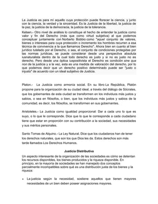 La Justicia es para mí aquello cuya protección puede florecer la ciencia, y junto
con la ciencia, la verdad y la sinceridad. Es la Justicia de la libertad, la justicia de
la paz, la justicia de la democracia, la justicia de la tolerancia.
Kelsen.- Otro nivel de análisis lo constituye el hecho de entender la justicia como
valor y fin del Derecho (más que como virtud subjetiva) al que podemos
conceptuar juntamente con Norberto Bobbio como "aquel conjunto de valores,
bienes o intereses para cuya protección o incremento los hombres recurren a esa
técnica de convivencia a la que llamamos Derecho". Ahora bien en cuanto al bien
jurídico tutelado por el Derecho, o sea, el conjunto de condiciones protegidas por
las normas jurídicas, se puede considerar desde una perspectiva absoluta
iusnaturalista dentro de la cual todo derecho es justo y si no es justo no es
derecho. Pero desde una óptica iuspositivista el Derecho es condición sine qua
non de la justicia y a la vez, esta es una medida de valoración del derecho, por lo
que podemos decir que un derecho positivo determinado puede ser "justo o
injusto" de acuerdo con un ideal subjetivo de Justicia.
Platon.- La Justicia como armonía social. En su libro La República, Platón
propone para la organización de su ciudad ideal, a través del diálogo de Sócrates,
que los gobernantes de esta ciudad se transformen en los individuos más justos y
sabios, o sea en filósofos, o bien, que los individuos más justos y sabios de la
comunidad, es decir, los filósofos, se transformen en sus gobernantes.
Aristoteles.- La Justicia como igualdad proporcional: Dar a cada uno lo que es
suyo, o lo que le corresponde. Dice que lo que le corresponde a cada ciudadano
tiene que estar en proporción con su contribución a la sociedad, sus necesidades
y sus méritos personales.
Santo Tomas de Alquino.- La Ley Natural. Dice que los ciudadanos han de tener
los derechos naturales, que son los que Dios les da. Estos derechos son más
tarde llamados Los Derechos Humanos.
Justicia Distributiva
Un aspecto interesante de la organización de las sociedades es cómo se detentan
los recursos disponibles, los bienes producidos y la riqueza disponible. En
principio, en la mayoría de sociedades se han manejado dos conceptos
parcialmente incompatibles sobre qué es una distribución justa de los bienes y la
riqueza:
 La justicia según la necesidad, sostiene aquellos que tienen mayores
necesidades de un bien deben poseer asignaciones mayores.
 