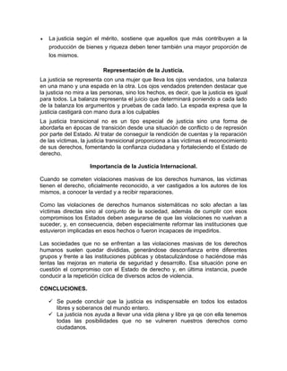  La justicia según el mérito, sostiene que aquellos que más contribuyen a la
producción de bienes y riqueza deben tener también una mayor proporción de
los mismos.
Representación de la Justicia.
La justicia se representa con una mujer que lleva los ojos vendados, una balanza
en una mano y una espada en la otra. Los ojos vendados pretenden destacar que
la justicia no mira a las personas, sino los hechos, es decir, que la justicia es igual
para todos. La balanza representa el juicio que determinará poniendo a cada lado
de la balanza los argumentos y pruebas de cada lado. La espada expresa que la
justicia castigará con mano dura a los culpables
La justicia transicional no es un tipo especial de justicia sino una forma de
abordarla en épocas de transición desde una situación de conflicto o de represión
por parte del Estado. Al tratar de conseguir la rendición de cuentas y la reparación
de las víctimas, la justicia transicional proporciona a las víctimas el reconocimiento
de sus derechos, fomentando la confianza ciudadana y fortaleciendo el Estado de
derecho.
Importancia de la Justicia Internacional.
Cuando se cometen violaciones masivas de los derechos humanos, las víctimas
tienen el derecho, oficialmente reconocido, a ver castigados a los autores de los
mismos, a conocer la verdad y a recibir reparaciones.
Como las violaciones de derechos humanos sistemáticas no solo afectan a las
víctimas directas sino al conjunto de la sociedad, además de cumplir con esos
compromisos los Estados deben asegurarse de que las violaciones no vuelvan a
suceder, y, en consecuencia, deben especialmente reformar las instituciones que
estuvieron implicadas en esos hechos o fueron incapaces de impedirlos.
Las sociedades que no se enfrentan a las violaciones masivas de los derechos
humanos suelen quedar divididas, generándose desconfianza entre diferentes
grupos y frente a las instituciones públicas y obstaculizándose o haciéndose más
lentas las mejoras en materia de seguridad y desarrollo. Esa situación pone en
cuestión el compromiso con el Estado de derecho y, en última instancia, puede
conducir a la repetición cíclica de diversos actos de violencia.
CONCLUCIONES.
 Se puede concluir que la justicia es indispensable en todos los estados
libres y soberanos del mundo entero.
 La justicia nos ayuda a llevar una vida plena y libre ya qe con ella tenemos
todas las posibilidades que no se vulneren nuestros derechos como
ciudadanos.
 