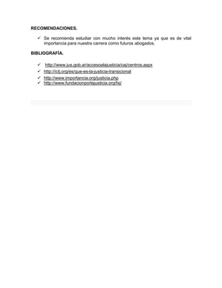 RECOMENDACIONES.
 Se recomienda estudiar con mucho interés este tema ya que es de vital
importancia para nuestra carrera como futuros abogados.
BIBLIOGRAFÍA.
 http://www.jus.gob.ar/accesoalajusticia/caj/centros.aspx
 http://ictj.org/es/que-es-la-justicia-transicional
 http://www.importancia.org/justicia.php
 http://www.fundacionporlajusticia.org/fxj/
 