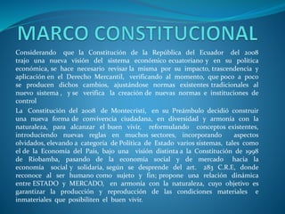 Considerando que la Constitución de la República del Ecuador del 2008
trajo una nueva visión del sistema económico ecuatoriano y en su política
económica, se hace necesario revisar la misma por su impacto, trascendencia y
aplicación en el Derecho Mercantil, verificando al momento, que poco a poco
se producen dichos cambios, ajustándose normas existentes tradicionales al
nuevo sistema , y se verifica la creación de nuevas normas e instituciones de
control
La Constitución del 2008 de Montecristi, en su Preámbulo decidió construir
una nueva forma de convivencia ciudadana, en diversidad y armonía con la
naturaleza, para alcanzar el buen vivir, reformulando conceptos existentes,
introduciendo nuevas reglas en muchos sectores, incorporando aspectos
olvidados, elevando a categoría de Política de Estado varios sistemas, tales como
el de la Economía del País, bajo una visión distinta a la Constitución de 1998
de Riobamba, pasando de la economía social y de mercado hacia la
economía social y solidaria, según se desprende del art. 283 C.R.E, donde
reconoce al ser humano como sujeto y fin; propone una relación dinámica
entre ESTADO y MERCADO, en armonía con la naturaleza, cuyo objetivo es
garantizar la producción y reproducción de las condiciones materiales e
inmateriales que posibiliten el buen vivir.
 