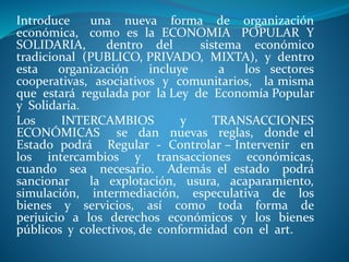 Introduce una nueva forma de organización
económica, como es la ECONOMIA POPULAR Y
SOLIDARIA, dentro del sistema económico
tradicional (PUBLICO, PRIVADO, MIXTA), y dentro
esta organización incluye a los sectores
cooperativas, asociativos y comunitarios, la misma
que estará regulada por la Ley de Economía Popular
y Solidaria.
Los INTERCAMBIOS y TRANSACCIONES
ECONÓMICAS se dan nuevas reglas, donde el
Estado podrá Regular - Controlar – Intervenir en
los intercambios y transacciones económicas,
cuando sea necesario. Además el estado podrá
sancionar la explotación, usura, acaparamiento,
simulación, intermediación, especulativa de los
bienes y servicios, así como toda forma de
perjuicio a los derechos económicos y los bienes
públicos y colectivos, de conformidad con el art.
 