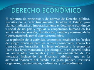 El conjunto de principios y de normas de Derecho público,
inscritas en la carta fundamental, facultan al Estado para
planear indicativa o imperativamente el desarrollo económico
y social de un país y regular la cooperación humana en las
actividades de creación, distribución, cambio y consumo de la
riqueza generada por el sistema económico.
La regulación de la actividad económica establece las "reglas
del juego" neutrales para los actores económicos abarca las
transacciones bursátiles, las leyes referentes a la economía
(como las leyes monetarias, por ejemplo), y en general todas
las actividades comerciales y de funcionamiento de los
mercados. Incluyendo las Finanzas públicas, que es la
actividad financiera del Estado, vía gasto público, recursos
originarios, patrimoniales, ordinarios y extraordinarios
 