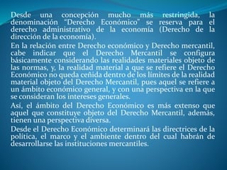Desde una concepción mucho más restringida, la
denominación “Derecho Económico” se reserva para el
derecho administrativo de la economía (Derecho de la
dirección de la economía).
En la relación entre Derecho económico y Derecho mercantil,
cabe indicar que el Derecho Mercantil se configura
básicamente considerando las realidades materiales objeto de
las normas, y, la realidad material a que se refiere el Derecho
Económico no queda ceñida dentro de los límites de la realidad
material objeto del Derecho Mercantil, pues aquel se refiere a
un ámbito económico general, y con una perspectiva en la que
se consideran los intereses generales.
Así, el ámbito del Derecho Económico es más extenso que
aquel que constituye objeto del Derecho Mercantil, además,
tienen una perspectiva diversa.
Desde el Derecho Económico determinará las directrices de la
política, el marco y el ambiente dentro del cual habrán de
desarrollarse las instituciones mercantiles.
 