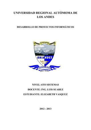 UNIVERSIDAD REGIONAL AUTÓMOMA DE
            LOS ANDES


 DESARROLLO DE PROYECTOS INFORMÁTICOS




          NIVEL: 6TO SISTEMAS
       DOCENTE: ING. LUIS SUAREZ
     ESTUDIANTE: ELIZABETH VASQUEZ




               2012 - 2013
 