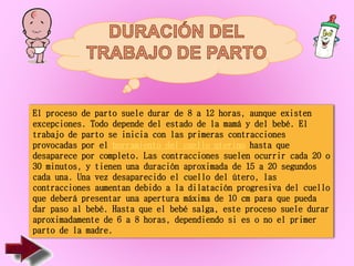 El proceso de parto suele durar de 8 a 12 horas, aunque existen
excepciones. Todo depende del estado de la mamá y del bebé. El
trabajo de parto se inicia con las primeras contracciones
provocadas por el borramiento del cuello uterino hasta que
desaparece por completo. Las contracciones suelen ocurrir cada 20 o
30 minutos, y tienen una duración aproximada de 15 a 20 segundos
cada una. Una vez desaparecido el cuello del útero, las
contracciones aumentan debido a la dilatación progresiva del cuello
que deberá presentar una apertura máxima de 10 cm para que pueda
dar paso al bebé. Hasta que el bebé salga, este proceso suele durar
aproximadamente de 6 a 8 horas, dependiendo si es o no el primer
parto de la madre.
 