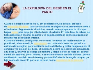 Cuando el cuello alcance los 10 cm de dilatación, se inicia el proceso
de expulsión del bebé. Las contracciones se alejarán y se presentarán cada 2
o 3 minutos. Seguramente el médico, cuando estés preparada, te pida que
hagas pujos para empujar el bebé hacia el exterior. En esta fase, la cabeza del
bebé penetra en el canal de parto y va bajando hasta el periné realizando un
movimiento de rotación interna.
Cuando el médico consiga ver 3 o 4 cm de la cabeza del recién nacido, te
practicará, si necesario, la episiotomía (un corte en la zona del periné a la
entrada de la vagina) para facilitar la salida del bebé, y evitar desgarres por el
esfuerzo y la presión del bebé. El médico te pedirá que continúes empujando
a tu bebé y, una vez que salga un hombro y luego el otro, el resto del cuerpo
saldrá sin esfuerzo por sí mismo. Y en este momento sentirás dolores, pero el
sentimiento de alivio será intenso y podrás disfrutar de la alegría porque, ¡tu
hijo acaba de nacer! El parto se termina con la expulsión de la placenta.
 