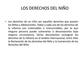 LOS DERECHOS DEL NIÑO

• Los derechos de un niño son aquellos derechos que poseen
  los Niños y Adolescentes. Todos y cada uno de los derechos de
  la infancia son inalienables e irrenunciables, por lo que
  ninguna persona puede vulnerarlos o desconocerlos bajo
  ninguna circunstancia. Varios documentos consagran los
  derechos de la infancia en el ámbito internacional, entre ellos
  la Declaración de los derechos del Niño y la Convención de los
  Derechos del Niño.
 