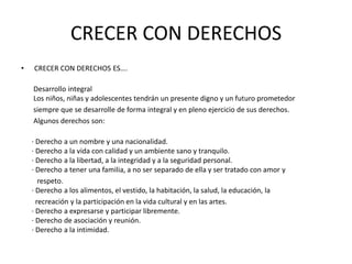 CRECER CON DERECHOS
•   CRECER CON DERECHOS ES….

    Desarrollo integral
    Los niños, niñas y adolescentes tendrán un presente digno y un futuro prometedor
    siempre que se desarrolle de forma integral y en pleno ejercicio de sus derechos.
    Algunos derechos son:

    · Derecho a un nombre y una nacionalidad.
    · Derecho a la vida con calidad y un ambiente sano y tranquilo.
    · Derecho a la libertad, a la integridad y a la seguridad personal.
    · Derecho a tener una familia, a no ser separado de ella y ser tratado con amor y
       respeto.
    · Derecho a los alimentos, el vestido, la habitación, la salud, la educación, la
      recreación y la participación en la vida cultural y en las artes.
    · Derecho a expresarse y participar libremente.
    · Derecho de asociación y reunión.
    · Derecho a la intimidad.
 