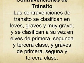 Contravenciones de
Tránsito
Las contravenciones de
tránsito se clasifican en
leves, graves y muy grave;
y se clasifican a su vez en
elves de primera, segunda
y tercera clase, y graves
de primera, seguna y
tercera clase.
