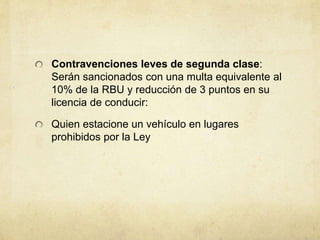 Contravenciones leves de segunda clase:
Serán sancionados con una multa equivalente al
10% de la RBU y reducción de 3 puntos en su
licencia de conducir:
Quien estacione un vehículo en lugares
prohibidos por la Ley
