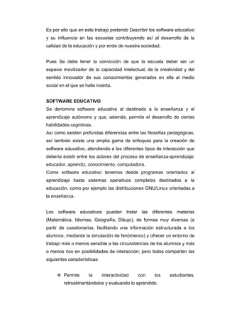 Es por ello que en este trabajo pretendo Describir los software educativo
y su influencia en las escuelas contribuyendo así al desarrollo de la
calidad de la educación y por ende de nuestra sociedad.


Pues Se debe tener la convicción de que la escuela deber ser un
espacio movilizador de la capacidad intelectual, de la creatividad y del
sentido innovador de sus conocimientos generados en ella al medio
social en el que se halla inserta.


SOFTWARE EDUCATIVO
Se denomina software educativo al destinado a la enseñanza y el
aprendizaje autónomo y que, además, permite el desarrollo de ciertas
habilidades cognitivas.
Así como existen profundas diferencias entre las filosofías pedagógicas,
así también existe una amplia gama de enfoques para la creación de
software educativo, atendiendo a los diferentes tipos de interacción que
debería existir entre los actores del proceso de enseñanza-aprendizaje:
educador, aprendiz, conocimiento, computadora.
Como software educativo tenemos desde programas orientados al
aprendizaje hasta sistemas operativos completos destinados a la
educación, como por ejemplo las distribuciones GNU/Linux orientadas a
la enseñanza.


Los   software    educativos    pueden    tratar las   diferentes   materias
(Matemática, Idiomas, Geografía, Dibujo), de formas muy diversas (a
partir de cuestionarios, facilitando una información estructurada a los
alumnos, mediante la simulación de fenómenos) y ofrecer un entorno de
trabajo más o menos sensible a las circunstancias de los alumnos y más
o menos rico en posibilidades de interacción; pero todos comparten las
siguientes características:


       Permite       la      interactividad   con      los    estudiantes,
         retroalimentándolos y evaluando lo aprendido.
 