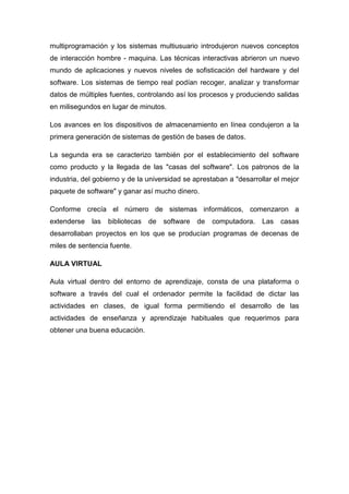 multiprogramación y los sistemas multiusuario introdujeron nuevos conceptos
de interacción hombre - maquina. Las técnicas interactivas abrieron un nuevo
mundo de aplicaciones y nuevos niveles de sofisticación del hardware y del
software. Los sistemas de tiempo real podían recoger, analizar y transformar
datos de múltiples fuentes, controlando así los procesos y produciendo salidas
en milisegundos en lugar de minutos.

Los avances en los dispositivos de almacenamiento en línea condujeron a la
primera generación de sistemas de gestión de bases de datos.

La segunda era se caracterizo también por el establecimiento del software
como producto y la llegada de las "casas del software". Los patronos de la
industria, del gobierno y de la universidad se aprestaban a "desarrollar el mejor
paquete de software" y ganar así mucho dinero.

Conforme crecía el número de sistemas informáticos, comenzaron a
extenderse   las   bibliotecas   de   software   de   computadora.   Las   casas
desarrollaban proyectos en los que se producían programas de decenas de
miles de sentencia fuente.

AULA VIRTUAL

Aula virtual dentro del entorno de aprendizaje, consta de una plataforma o
software a través del cual el ordenador permite la facilidad de dictar las
actividades en clases, de igual forma permitiendo el desarrollo de las
actividades de enseñanza y aprendizaje habituales que requerimos para
obtener una buena educación.
 