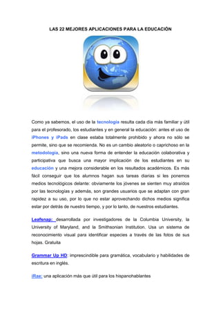 LAS 22 MEJORES APLICACIONES PARA LA EDUCACIÓN




Como ya sabemos, el uso de la tecnología resulta cada día más familiar y útil
para el profesorado, los estudiantes y en general la educación: antes el uso de
iPhones y iPads en clase estaba totalmente prohibido y ahora no sólo se
permite, sino que se recomienda. No es un cambio aleatorio o caprichoso en la
metodología, sino una nueva forma de entender la educación colaborativa y
participativa que busca una mayor implicación de los estudiantes en su
educación y una mejora considerable en los resultados académicos. Es más
fácil conseguir que los alumnos hagan sus tareas diarias si les ponemos
medios tecnológicos delante: obviamente los jóvenes se sienten muy atraídos
por las tecnologías y además, son grandes usuarios que se adaptan con gran
rapidez a su uso, por lo que no estar aprovechando dichos medios significa
estar por detrás de nuestro tiempo, y por lo tanto, de nuestros estudiantes.

Leafsnap: desarrollada por investigadores de la Columbia University, la
University of Maryland, and la Smithsonian Institution. Usa un sistema de
reconocimiento visual para identificar especies a través de las fotos de sus
hojas. Gratuita

Grammar Up HD: imprescindible para gramática, vocabulario y habilidades de
escritura en inglés.

iRae: una aplicación más que útil para los hispanohablantes
 