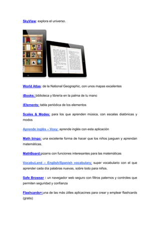 SkyView: explora el universo.




World Atlas: de la National Geographic, con unos mapas excelentes

iBooks: biblioteca y librería en la palma de tu mano

iElements: tabla periódica de los elementos

Scales & Modes: para los que aprenden música, con escalas diatónicas y
modos

Aprende inglés – Voxy: aprende inglés con esta aplicación

Math bingo: una excelente forma de hacer que los niños jueguen y aprendan
matemáticas.

MathBoard:pizarra con funciones interesantes para las matemáticas

VocabuLand – English/Spanish vocabulary: super vocabulario con el que
aprender cada día palabras nuevas, sobre todo para niños.

Safe Browser : un navegador web seguro con filtros paternos y controles que
permiten seguridad y confianza

Flashcards+:una de las más útiles aplicacines para crear y emplear flashcards
(gratis)
 