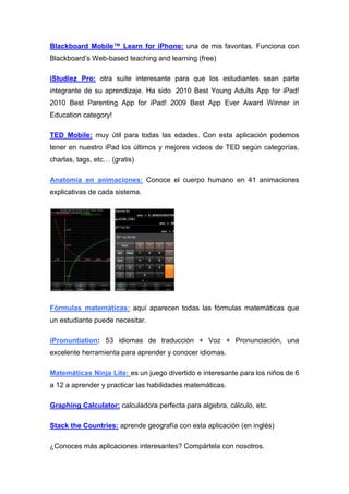 Blackboard Mobile™ Learn for iPhone: una de mis favoritas. Funciona con
Blackboard’s Web-based teaching and learning (free)

iStudiez Pro: otra suite interesante para que los estudiantes sean parte
integrante de su aprendizaje. Ha sido 2010 Best Young Adults App for iPad!
2010 Best Parenting App for iPad! 2009 Best App Ever Award Winner in
Education category!

TED Mobile: muy útil para todas las edades. Con esta aplicación podemos
tener en nuestro iPad los últimos y mejores videos de TED según categorías,
charlas, tags, etc… (gratis)

Anatomía en animaciones: Conoce el cuerpo humano en 41 animaciones
explicativas de cada sistema.




Fórmulas matemáticas: aquí aparecen todas las fórmulas matemáticas que
un estudiante puede necesitar.

iPronuntiation: 53 idiomas de traducción + Voz + Pronunciación, una
excelente herramienta para aprender y conocer idiomas.

Matemáticas Ninja Lite: es un juego divertido e interesante para los niños de 6
a 12 a aprender y practicar las habilidades matemáticas.

Graphing Calculator: calculadora perfecta para algebra, cálculo, etc.

Stack the Countries: aprende geografía con esta aplicación (en inglés)

¿Conoces más aplicaciones interesantes? Compártela con nosotros.
 