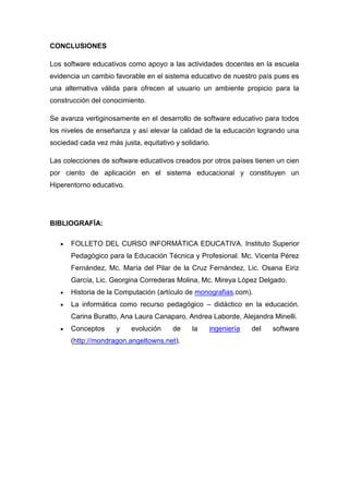 CONCLUSIONES

Los software educativos como apoyo a las actividades docentes en la escuela
evidencia un cambio favorable en el sistema educativo de nuestro país pues es
una alternativa válida para ofrecen al usuario un ambiente propicio para la
construcción del conocimiento.

Se avanza vertiginosamente en el desarrollo de software educativo para todos
los niveles de enseñanza y así elevar la calidad de la educación logrando una
sociedad cada vez más justa, equitativo y solidario.

Las colecciones de software educativos creados por otros países tienen un cien
por ciento de aplicación en el sistema educacional y constituyen un
Hiperentorno educativo.




BIBLIOGRAFÍA:

      FOLLETO DEL CURSO INFORMÁTICA EDUCATIVA. Instituto Superior
      Pedagógico para la Educación Técnica y Profesional. Mc. Vicenta Pérez
      Fernández, Mc. María del Pilar de la Cruz Fernández, Lic. Osana Eiriz
      García, Lic. Georgina Correderas Molina, Mc. Mireya López Delgado.
      Historia de la Computación (artículo de monografias.com).
      La informática como recurso pedagógico – didáctico en la educación.
      Carina Buratto, Ana Laura Canaparo, Andrea Laborde, Alejandra Minelli.
      Conceptos      y    evolución    de     la   ingeniería   del   software
      (http://mondragon.angeltowns.net).
 