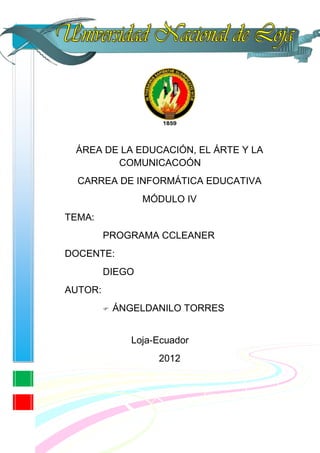 ÁREA DE LA EDUCACIÓN, EL ÁRTE Y LA
        COMUNICACOÓN
  CARREA DE INFORMÁTICA EDUCATIVA
                  MÓDULO IV
TEMA:
         PROGRAMA CCLEANER
DOCENTE:
         DIEGO
AUTOR:
            ÁNGELDANILO TORRES


                Loja-Ecuador
                     2012
 
