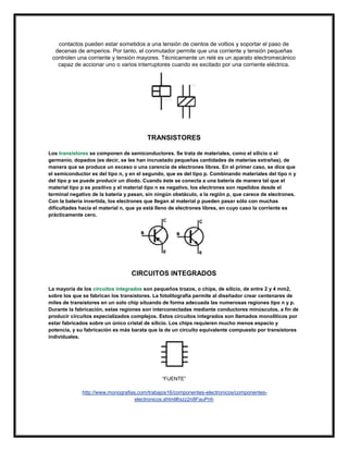 contactos pueden estar sometidos a una tensión de cientos de voltios y soportar el paso de
decenas de amperios. Por tanto, el conmutador permite que una corriente y tensión pequeñas
controlen una corriente y tensión mayores. Técnicamente un relé es un aparato electromecánico
capaz de accionar uno o varios interruptores cuando es excitado por una corriente eléctrica.

TRANSISTORES
Los transistores se componen de semiconductores. Se trata de materiales, como el silicio o el
germanio, dopados (es decir, se les han incrustado pequeñas cantidades de materias extrañas), de
manera que se produce un exceso o una carencia de electrones libres. En el primer caso, se dice que
el semiconductor es del tipo n, y en el segundo, que es del tipo p. Combinando materiales del tipo n y
del tipo p se puede producir un diodo. Cuando éste se conecta a una batería de manera tal que el
material tipo p es positivo y el material tipo n es negativo, los electrones son repelidos desde el
terminal negativo de la batería y pasan, sin ningún obstáculo, a la región p, que carece de electrones.
Con la batería invertida, los electrones que llegan al material p pueden pasar sólo con muchas
dificultades hacia el material n, que ya está lleno de electrones libres, en cuyo caso la corriente es
prácticamente cero.

CIRCUITOS INTEGRADOS
La mayoría de los circuitos integrados son pequeños trozos, o chips, de silicio, de entre 2 y 4 mm2,
sobre los que se fabrican los transistores. La fotolitografía permite al diseñador crear centenares de
miles de transistores en un solo chip situando de forma adecuada las numerosas regiones tipo n y p.
Durante la fabricación, estas regiones son interconectadas mediante conductores minúsculos, a fin de
producir circuitos especializados complejos. Estos circuitos integrados son llamados monolíticos por
estar fabricados sobre un único cristal de silicio. Los chips requieren mucho menos espacio y
potencia, y su fabricación es más barata que la de un circuito equivalente compuesto por transistores
individuales.

“FUENTE”
http://www.monografias.com/trabajos16/componentes-electronicos/componenteselectronicos.shtml#ixzz2n8FauPnh

 