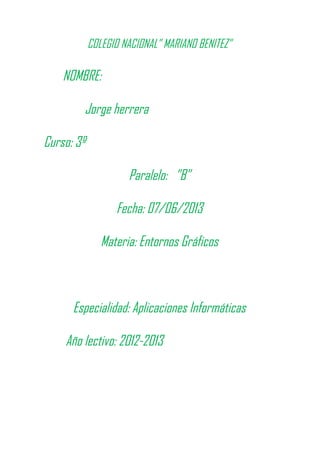 COLEGIO NACIONAL” MARIANO BENITEZ”
NOMBRE:
Jorge herrera
Curso: 3º
Paralelo: ”B”
Fecha: 07/06/2013
Materia: Entornos Gráficos
Especialidad: Aplicaciones Informáticas
Año lectivo: 2012-2013
 