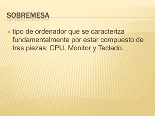 sobremesatipo de ordenador que se caracteriza fundamentalmente por estar compuesto de tres piezas: CPU, Monitor y Teclado.