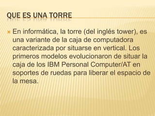 Que es una torreEn informática, la torre (del inglés tower), es una variante de la caja de computadora caracterizada por situarse en vertical. Los primeros modelos evolucionaron de situar la caja de los IBM Personal Computer/AT en soportes de ruedas para liberar el espacio de la mesa.