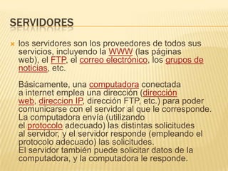 SERVIDORESlos servidores son los proveedores de todos sus servicios, incluyendo la WWW (las páginas web), el FTP, el correo electrónico, los grupos de noticias, etc.Básicamente, una computadora conectada a internet emplea una dirección (dirección web, direccion IP, dirección FTP, etc.) para poder comunicarse con el servidor al que le corresponde. La computadora envía (utilizando el protocolo adecuado) las distintas solicitudes al servidor, y el servidor responde (empleando el protocolo adecuado) las solicitudes. El servidor también puede solicitar datos de la computadora, y la computadora le responde.