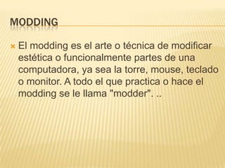 MODDINGEl modding es el arte o técnica de modificar estética o funcionalmente partes de una computadora, ya sea la torre, mouse, teclado o monitor. A todo el que practica o hace el modding se le llama "modder". ..