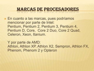 MARCAS DE PROCESADORES
   En cuanto a las marcas, pues podríamos
    mencionar por parte de Intel:
    Pentium, Pentium 2, Pentium 3, Pentium 4,
    Pentium D, Core, Core 2 Duo, Core 2 Quad,
    Celeron, Xeon, Itanium.

    Y por parte de AMD:
    Athlon, Athlon XP, Athlon X2, Sempron, Athlon FX,
    Phenom, Phenom 2 y Opteron
 