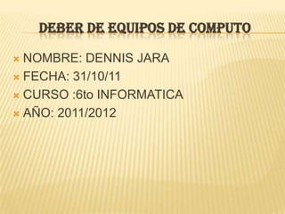 DEBER DE EQUIPOS DE COMPUTO

 NOMBRE: DENNIS JARA
 FECHA: 31/10/11

 CURSO :6to INFORMATICA

 AÑO: 2011/2012
 