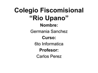 Colegio Fiscomisional
    “Rio Upano”
        Nombre:
    Germania Sanchez
         Curso:
     6to Informatica
       Profesor:
      Carlos Perez
 