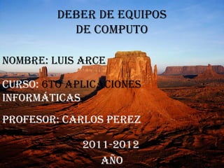 DEBER DE EQUIPOS
           DE COMPUTO

Nombre: Luis Arce

curso: 6to Aplicaciones
informáticas
PROFESOR: CARLOS PEREZ

             2011-2012
                AÑO
 