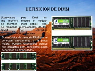 DEFINICION DE DIMM
(Abreviatura   para     Dual       in-
line memory module o módulo
de memoria lineal doble). Tipo
de memorias reemplazantes de las
SIMM.         Son          utilizadas
en computadoras personales.
Son módulos de memoria RAM que se
conectan directamente a la placa
madre. Pueden reconocerse porque
sus contactos para conectarse están
separados en ambos lados
 