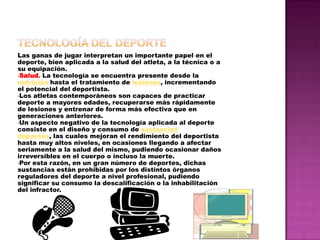 Tecnologíadel deporteLas ganas de jugar interpretan un importante papel en el deporte, bien aplicada a la salud del atleta, a la técnica o a su equipación.Salud. La tecnología se encuentra presente desde la nutrición hasta el tratamiento de lesiones, incrementando el potencial del deportista. 