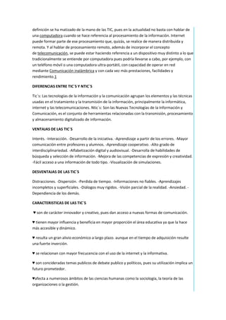 definición se ha matizado de la mano de las TIC, pues en la actualidad no basta con hablar de
una computadora cuando se hace referencia al procesamiento de la información. Internet
puede formar parte de ese procesamiento que, quizás, se realice de manera distribuida y
remota. Y al hablar de procesamiento remoto, además de incorporar el concepto
de telecomunicación, se puede estar haciendo referencia a un dispositivo muy distinto a lo que
tradicionalmente se entiende por computadora pues podría llevarse a cabo, por ejemplo, con
un teléfono móvil o una computadora ultra-portátil, con capacidad de operar en red
mediante Comunicación inalámbrica y con cada vez más prestaciones, facilidades y
rendimiento.1
DIFERENCIAS ENTRE TIC´S Y NTIC´S
Tic´s: Las tecnologías de la información y la comunicación agrupan los elementos y las técnicas
usadas en el tratamiento y la transmisión de la información, principalmente la informática,
internet y las telecomunicaciones. Ntic´s: Son las Nuevas Tecnologías de la Información y
Comunicación, es el conjunto de herramientas relacionadas con la transmisión, procesamiento
y almacenamiento digitalizado de información.
VENTAJAS DE LAS TIC´S
Interés. -Interacción. -Desarrollo de la iniciativa. -Aprendizaje a partir de los errores. -Mayor
comunicación entre profesores y alumnos. -Aprendizaje cooperativo. -Alto grado de
interdisciplinariedad. -Alfabetización digital y audiovisual. -Desarrolla de habilidades de
búsqueda y selección de información. -Mejora de las competencias de expresión y creatividad.
-Fácil acceso a una información de todo tipo. -Visualización de simulaciones.
DESVENTAJAS DE LAS TIC´S
Distracciones. -Dispersión. -Perdida de tiempo. -Informaciones no fiables. -Aprendizajes
incompletos y superficiales. -Diálogos muy rigidos. -Visión parcial de la realidad. -Ansiedad. Dependiencia de los demás.
CARACTERISTICAS DE LAS TIC`S
♥ son de carácter innovador y creativo, pues dan acceso a nuevas formas de comunicación.
♥ tienen mayor influencia y beneficia en mayor proporción el área educativa ya que la hace
más accesible y dinámico.
♥ resulta un gran alivio económico a largo plazo. aunque en el tiempo de adquisición resulte
una fuerte inverción.
♥ se relacionan con mayor frecucencia con el uso de la internet y la informativa.
♥ son concideradas temas publicos de debate publico y políticos, pues su utilización implica un
futuro prometedor.
♥afecta a numerosos ámbitos de las ciencias humanas como la sociología, la teoría de las
organizaciones o la gestión.

 