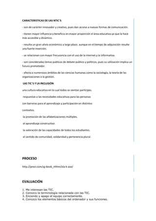 CARACTERISTICAS DE LAS NTIC`S
- son de carácter innovador y creativo, pues dan acceso a nuevas formas de comunicación.
- tienen mayor influencia y beneficia en mayor proporción el área educativa ya que la hace
más accesible y dinámico.
- resulta un gran alivio económico a largo plazo. aunque en el tiempo de adquisición resulte
una fuerte inverción.
- se relacionan con mayor frecucencia con el uso de la internet y la informativa.
- son concideradas temas publicos de debate publico y políticos, pues su utilización implica un
futuro prometedor.
- afecta a numerosos ámbitos de las ciencias humanas como la sociología, la teoría de las
organizaciones o la gestión.
LAS TIC´S Y LA INCLUSIÒN
una cultura educativa en la cual todos se sientan partícipes.
respuestas a las necesidades educativas para las personas
con barreras para el aprendizaje y participación en distintos
contextos.
la promoción de las alfabetizaciones múltiples.
el aprendizaje constructivo.
la valoración de las capacidades de todos los estudiantes.
el sentido de comunidad, solidaridad y pertenencia plural.

PROCESO
http://prezi.com/qj-6eob_nhhm/ola-k-ase/

EVALUACIÓN
1.
2.
3.
4.

Me interesan las TIC.
Conozco la terminología relacionada con las TIC.
Enciendo y apago el equipo correctamente.
Conozco los elementos básicos del ordenador y sus funciones.

 