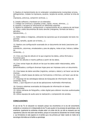 5. Realizo el mantenimiento de mi ordenador completamente (comprobar errores,
defragmentar, instalar la impresora, escáner, tarjeta de sonido, cambiar la tinta de
la
impresora, antivirus, comprimir archivos…).
6. Instalo software y hardware en el ordenador.
7. Trabajo con archivos y carpetas (crear, copiar, mover, eliminar,...).
8. Guardo y recupero la información en diferentes soportes.
9. Realizo la instalación, configuración y mantenimiento de un sistema de red local.
10. Creo y edito documentos de texto sencillo (márgenes, formato de texto y
párrafos,
tabulaciones,...).
11. Edito tablas e imágenes, utilizando las opciones que el procesador de texto me
permite
(bordes, tamaño, ajuste con el texto,...).
12. Realizo una configuración avanzada de un documento de texto (secciones con
distinta
orientación, columnas, encabezados y pies de página, notas al pie, índices y tablas
de
contenido,...).
13. Creo una hoja de cálculo en la que organizo los datos, utilizo fórmulas y
funciones para
realizar los cálculos e inserto gráficos a partir de los datos.
14. Creo varias hojas de cálculo en las que los datos están relacionados, edito
gráficos
personalizados y configuro diversas hojas para ser impresas como un documento.
15. Creo bases de datos sencillas (registros, campos y datos) y sé hacer uso de las
mismas.
16. Creo y diseño bases de datos con formularios e informes y sé hacer uso de las
mismas.
17. Dispongo de las estrategias básicas de búsqueda de información (tipo de
contenido, tema,
índice...) que requiere el uso de las aplicaciones multimedia informativas.
18. Conozco sistemas avanzados de búsqueda de información en bases
documentales.
19. Utilizo cámaras de fotografía y video digital para obtener recursos audiovisuales
de calidad.
20. Utilizo equipos de audio para la realización y composición de sonidos.

CONCLUSIONES
El uso de las Tic en educación es necesario porque nos encontramos en la era del conocimiento,
existiendo un concenso en lo indispensable de las Tic para ayudar en los procesos de aprendizaje y de la
enseñanza. Igualmente los ambientes virtuales estan a la orden del día, por ello es necesario que nos
capacitemos cada día más sobre esta temática, porque en la escuela los estudiantes han tomado ventaja
a sus formadores en este aspecto en el sentido que a los primeros por haber nacido en medio de la
tecnoñogía informática se le facilita su aprendizaje

 